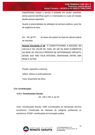 52 
OAB PRIMEIRA FASE 2011.3 
Professora Josiane Minardi 
Direito Tributário – APOSTILA DE DIREITO TRIBUTÁRIO 
Especificidade porque o serviço é prestado em caráter individual, sendo possível identificar quem é o interessado e o custo em relação àquela pessoa especifica. Quanto à potencialidade da utilização de serviços públicos, para fins de exigência de taxa: Art.. 145, §2 CF, As taxas não podem ter base de cálculo própria de impostos. Súmula Vinculante nº 29 - É CONSTITUCIONAL A ADOÇÃO, NO CÁLCULO DO VALOR DE TAXA, DE UM OU MAIS ELEMENTOS DA BASE DE CÁLCULO PRÓPRIA DE DETERMINADO IMPOSTO, DESDE QUE NÃO HAJA INTEGRAL IDENTIDADE ENTRE UMA BASE E OUTRA. Prestar: específico e divisível. Utilizar: efetiva ou potencialmente. Taxa- lançamento de ofício. 13.4. Contribuições 
13.4.1. Contribuições Sociais 
Art. 149 e 149, A, da CF Inclui: Contribuições Sociais, CIDE (contribuições de intervenção domínio econômico), Contribuição de interesse de categoria profissional ou econômica, COSIP- contribuições de iluminação pública  