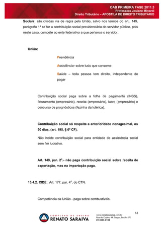 53 
OAB PRIMEIRA FASE 2011.3 
Professora Josiane Minardi 
Direito Tributário – APOSTILA DE DIREITO TRIBUTÁRIO 
Sociais: são criadas via de regra pela União, salvo nos termos do art.. 149, parágrafo 1ª se for a contribuição social previdenciária do servidor público, pois neste caso, compete ao ente federativo a que pertence o servidor. União: Previdência Assistência- sobre tudo que consome Saúde – toda pessoa tem direito, independente de pagar Contribuição social paga sobre a folha de pagamento (INSS), faturamento (empresário), receita (empresário), lucro (empresário) e concurso de prognósticos (fezinha da lotérica). Contribuição social só respeita a anterioridade nonagesimal, os 90 dias. (art. 195, § 6º CF). Não incide contribuição social para entidade de assistência social sem fim lucrativo. Art. 149, par. 2o.- não paga contribuição social sobre receita de exportação, mas na importação paga. 13.4.2. CIDE : Art. 177, par. 4o, do CTN. Competência da União - paga sobre combustíveis.  