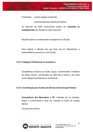 54 
OAB PRIMEIRA FASE 2011.3 
Professora Josiane Minardi 
Direito Tributário – APOSTILA DE DIREITO TRIBUTÁRIO 
Finalidades: - custear projetos ambientais - reestruturação das estradas brasileiras. As alíquotas da CIDE combustíveis podem ser reduzidas ou restabelecidas por decreto do poder executivo. Respeita apenas a anterioridade nonagesimal, os 90 dias. Para majorar a alíquota tem que fazer por lei. Respeitando a anterioridade de exercício e a de 90 dias. 13.4.3. Categoria Profissional ou econômica Competência exclusiva da União, segue a anterioridade. Entidades de classe cobram. (contribuição da OAB não é tributo e não entra como categoria profissional ou econômica). 13.4.4. Contribuição para Custeio do Serviço de Iluminação Pública Competência dos Municípios e DF. Instituída por lei ordinária. Segue a anterioridade e pode ser cobrada na fatura de energia elétrica. Lançamento de ofício.  