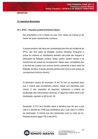 55 
OAB PRIMEIRA FASE 2011.3 
Professora Josiane Minardi 
Direito Tributário – APOSTILA DE DIREITO TRIBUTÁRIO 
IMPOSTOS 
14. Impostos Municipais 14.1. IPTU – Imposto predial territorial urbano Ser proprietário é ter o direito se usar, fruir, dispor do imóvel ou de reaver de quem injustamente o possua. A posse precária não deve ser considerada para fins de incidência do IPTU, não fará parte da Relação Jurídica tributária. Enquanto a posse for violenta ou clandestina também não pode dar margem à efetivação da Relação Jurídica. Estas, porém, podem cessar e se transformar em posse ad usucapionem. Neste caso, completado ano e dia tem-se a posse com animus domini, passando a fazer parte da Relação Jurídica. A posse precária jamais dará inicio a uma posse ad usucapionem (animus domini). O perímetro urbano do município. O art. 32 traz os requisitos para que o imóvel seja considerado urbano, desde que atendidos pelo menos 2 dos requisitos ali expostos (utilizando o critério da localização dos instrumentos urbanos). O segundo critério seria o da localização, exposto no §2 do art. 32. Execeção: O STJ tem decisão sobre a temática que diz que o que vale é o decreto-lei 77/66 que estabelece que o que vale é o critério da destinação. O imóvel que tem destinação rural no meio da Av. Paulista deveria pagar ITR e não IPTU.  