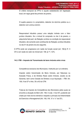 56 
OAB PRIMEIRA FASE 2011.3 
Professora Josiane Minardi 
Direito Tributário – APOSTILA DE DIREITO TRIBUTÁRIO 
O critério temporal do IPTU é aquele estabelecido em legislação local, em regra geral dia primeiro de janeiro. O sujeito passivo é o proprietário, detentor do domínio público ou o detentor com animus domini. Responsável tributário possui uma relação indireta com o fator jurídico tributário. Se o imóvel foi comprado no dia 2 de janeiro, o adquirente fará part. da Relação Jurídica na condição de responsável tributário; ele somente será contribuinte da Relação Jurídica tributária no dia 01 de janeiro do ano seguinte. O IPTU pode ser progressivo em razão da função social (art. 182,§ 4º, II CF) e em razão do valor do imóvel (art. 156, § 1º, I CF). 14.2. ITBI – Imposto de Transmissão de bens imóveis entre vivos Competência exclusiva dos Municípios. Instituído por Lei ordinária. Imposto sobre transmissão de Bens Imóveis, por Natureza ou Acessão Física, e de Direitos Reais sobre Imóveis, exceto os de Garantia, bem como Cessão de Direitos a sua Aquisição – ITBI: Art. 156, II da CF e Arts. 35 a 42 do CTN Trata-se de Imposto de Competência dos Municípios pelos quais se encontra a situação do Bem (Art. 156, II e §2., II da CF), podendo ser criado por meio de lei ordinária e respeita o princípio da Anterioridade do Exercício e Nonagesimal (Art. 150, VIII, “b” e “c” da CF).  