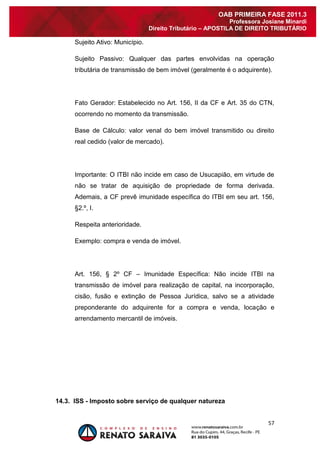 57 
OAB PRIMEIRA FASE 2011.3 
Professora Josiane Minardi 
Direito Tributário – APOSTILA DE DIREITO TRIBUTÁRIO 
Sujeito Ativo: Município. Sujeito Passivo: Qualquer das partes envolvidas na operação tributária de transmissão de bem imóvel (geralmente é o adquirente). Fato Gerador: Estabelecido no Art. 156, II da CF e Art. 35 do CTN, ocorrendo no momento da transmissão. Base de Cálculo: valor venal do bem imóvel transmitido ou direito real cedido (valor de mercado). Importante: O ITBI não incide em caso de Usucapião, em virtude de não se tratar de aquisição de propriedade de forma derivada. Ademais, a CF prevê imunidade específica do ITBI em seu art. 156, §2.º, I. Respeita anterioridade. Exemplo: compra e venda de imóvel. Art. 156, § 2º CF – Imunidade Específica: Não incide ITBI na transmissão de imóvel para realização de capital, na incorporação, cisão, fusão e extinção de Pessoa Jurídica, salvo se a atividade preponderante do adquirente for a compra e venda, locação e arrendamento mercantil de imóveis. 14.3. ISS - Imposto sobre serviço de qualquer natureza  