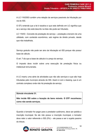 58 
OAB PRIMEIRA FASE 2011.3 
Professora Josiane Minardi 
Direito Tributário – APOSTILA DE DIREITO TRIBUTÁRIO 
A LC 116/2003 contém uma relação de serviços passiveis de tributação por via do ISS. O STJ entende que a lei é taxativa e que este definido em LC significa que se o serviço não está descrito na lista não pode ser tributado. LC 116/03 - Conceito de prestação de serviço – prestação a terceiro de uma utilidade, com conteúdo econômico, sob regime de direito privado, desde que não trabalhista. Serviço gratuito não pode ser alvo de tributação só ISS porque não possui base de cálculo. O art. 7 diz que a base de cálculo é o preço do serviço. O imposto deve incidir sobre uma execução de prestação física ou intelectual remunerada. A LC inseriu uma série de atividades que não são serviços e que são hoje tributadas pelo município através de ISS. Assim é com o leasing, que é um contrato complexo onde não há prestação de serviço. Súmula vinculante 31. Não incide ISS sobre a locação de bens móveis. O STF reconheceu como não sendo serviços. 
Quando o tomador for pagar para o prestador autônomo, deve ser pedida a inscrição municipal. Se ele não possui a inscrição municipal, o tomador deve reter o valor referende o ISS (5%) – ele passa a ser o sujeito passivo do tributo.  