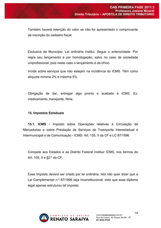59 
OAB PRIMEIRA FASE 2011.3 
Professora Josiane Minardi 
Direito Tributário – APOSTILA DE DIREITO TRIBUTÁRIO 
Também haverá retenção do valor se não for apresentado o comprovante de inscrição do cadastro fiscal. Exclusiva de Município. Lei ordinária institui. Segue a anterioridade. Por regra seu lançamento é por homologação, salvo no caso de sociedade uniprofissional, pois neste caso o lançamento é de ofício. Incide sobre serviços que não estejam na incidência do ICMS. Têm como alíquota mínima 2% e máxima 5%. Obrigação de dar, entregar algo pronto e acabado é ICMS. Ex: medicamento, transporte, filme. 15. Impostos Estaduais 15.1. ICMS - Imposto sobre Operações relativas à Circulação de Mercadorias e sobre Prestação de Serviços de Trasnporte Interestadual e Intermunicipal e de Comunicação - ICMS: Art. 155, II da CF e LC 87/1996 Compete aos Estados e ao Distrito Federal instituir ICMS, nos termos do Art. 155, II e §2.º da CF. Esse Imposto deverá ser criado por lei ordinária. Isto não quer dizer que a Lei Complementar n.º 87/1996 seja inconstitucional, visto que esse diploma legal apenas estruturou tal imposto.  