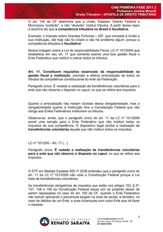 6 
OAB PRIMEIRA FASE 2011.3 
Professora Josiane Minardi 
Direito Tributário – APOSTILA DE DIREITO TRIBUTÁRIO 
O art. 145 da CF determina que a União, Estados, Distrito Federal e Municípios “poderão”, e não “deverão” instituir tributos. A partir dessa regra a doutrina diz que a competência tributária no Brasil é facultativa. Exemplo: o Imposto sobre Grandes Fortunas – IGF, que compete à União a sua instituição, até hoje não foi criado e não há problema algum, porque a competência tributária é facultativa! Muitos indagam sobre a Lei de responsabilidade Fiscal, LC nº 101/2000 que estabelece em seu art. 11 que somente exerce uma boa gestão fiscal o Ente Federativo que instituir e cobrar todos os tributos. Art. 11. Constituem requisitos essenciais da responsabilidade na gestão fiscal a instituição, previsão e efetiva arrecadação de todos os tributos da competência constitucional do ente da Federação. 
Parágrafo único. É vedada a realização de transferências voluntárias para o ente que não observe o disposto no caput, no que se refere aos impostos. Quanto a arrecadação não restam dúvidas dessa obrigatoriedade, mas a obrigatoriedade quanto à Instituição fere a Constituição Federal que não obriga aos Entes Federativos instituírem os tributos. Observa-se, ainda, que o parágrafo único do art. 11 da LC nº 101/2000 prevê uma sanção para o Ente Federativo que não instituir todos os impostos de sua competência. O dispositivo legal proíbe a realização de transferências voluntárias àquele que não instituir todos os impostos. LC nº 101/200 - Art. 11 (...) Parágrafo único. É vedada a realização de transferências voluntárias para o ente que não observe o disposto no caput, no que se refere aos impostos. O STF em Medida Cautelar ADI nº 2238 entendeu que o parágrafo único do art. 11 da LC nº 101/2000 não viola a Constituição Federal porque a Lei trata de transferências voluntárias. As transferências obrigatórias de impostos que estão nos artigos 153, § 5º, 157, 158 e 159 da Constituição Federal essas sim só poderão deixar de serem repassadas no caso do art. 160 da CF, quando o Ente Federativo não estiver aplicando o percentual exigido na área da saúde, e também, no caso de débitos de um Ente, e suas Autarquias com outro Ente que irá fazer o repasse.  