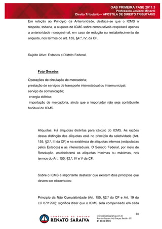 60 
OAB PRIMEIRA FASE 2011.3 
Professora Josiane Minardi 
Direito Tributário – APOSTILA DE DIREITO TRIBUTÁRIO 
Em relação ao Princípio da Anterioridade, destaca-se que o ICMS o respeita, todavia, a alíquota do ICMS sobre combustíveis respeitará apenas a anterioridade nonagesimal, em caso de redução ou restabelecimento de alíquota, nos termos do art. 155, §4.º, IV, da CF. Sujeito Ativo: Estados e Distrito Federal. Fato Gerador: Operações de circulação de mercadoria; prestação de serviços de transporte interestadual ou intermunicipal; serviço de comunicação; energia elétrica; importação de mercadoria, ainda que o importador não seja contribuinte habitual do ICMS. Alíquotas: Há alíquotas distintas para cálculo do ICMS. As razões dessa distinção das alíquotas está no princípio da seletividade (Art. 155, §2.º, III da CF) e na existência de alíquotas internas (estipuladas pelos Estados) e as interestaduais. O Senado Federal, por meio de Resolução, estabelecerá as alíquotas mínimas ou máximas, nos termos do Art. 155, §2.º, IV e V da CF. Sobre o ICMS é importante destacar que existem dois princípios que devem ser observados: 
Princípio da Não Cumulatividade (Art. 155, §2.º da CF e Art. 19 da LC 87/1996): significa dizer que o ICMS será compensado em cada  