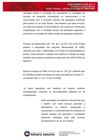 61 
OAB PRIMEIRA FASE 2011.3 
Professora Josiane Minardi 
Direito Tributário – APOSTILA DE DIREITO TRIBUTÁRIO 
operação relativa à circulação de mercadorias ou prestação de serviços de transporte interestadual ou intermunicipal e de comunicação com o montante cobrado nas operações anteriores pelo mesmo ou por outro Estado. Vale destacar que esse princípio, em casos de isenções ou não-incidência, não implica em crédito para compensação com o montante devido nas operações seguintes e acarretará em anulação do crédito relativo às operações anteriores; Princípio da Seletividade (Art. 155, §2.º, da CF): tem como função orientar a estipulação das alíquotas diferenciadas de ICMS, utilizando por base a seletividade, em função da essencialidade do produto. Esse princípio é utilizado para justificar a redução da carga tributária dos produtos considerados essenciais. No ICMS PODE ser Seletivo!! Ainda em relação ao ICMS, a CF em seu art. 155, §2.º (alterado pela EC 42/2003) confere imunidade nos casos de (referente à alínea “b” - ver também Arts. 2.º e 3.º, III da LC 87/96): “a) sobre operações que destinem ao exterior produtos industrializados, excluídos os semi-elaborados definidos em lei complementar; sobre operações que destinem mercadorias para o exterior, nem sobre serviços prestados a destinatários no exterior, assegurada a manutenção e o aproveitamento do montante do imposto cobrado nas operações e prestações anteriores; (Redação dada pela Emenda Constitucional nº 42, de 19.12.2003)  