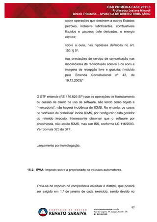 62 
OAB PRIMEIRA FASE 2011.3 
Professora Josiane Minardi 
Direito Tributário – APOSTILA DE DIREITO TRIBUTÁRIO 
sobre operações que destinem a outros Estados petróleo, inclusive lubrificantes, combustíveis líquidos e gasosos dele derivados, e energia elétrica; sobre o ouro, nas hipóteses definidas no art. 153, § 5º; nas prestações de serviço de comunicação nas modalidades de radiodifusão sonora e de sons e imagens de recepção livre e gratuita; (Incluído pela Emenda Constitucional nº 42, de 19.12.2003)” O STF entende (RE 176.626-SP) que as operações de licenciamento ou cessão de direito de uso de software, não tendo como objeto a “mercadoria”, não haverá incidência de ICMS. No entanto, os casos de “software de prateleira” incide ICMS, por configurar o fato gerador do referido imposto. Interessante observar que o software por encomenda, não incide ICMS, mas sim ISS, conforme LC 116/2003. Ver Súmula 323 do STF. Lançamento por homologação. 15.2. IPVA: Imposto sobre a propriedade de veículos automotores. 
Trata-se de Imposto de competência estadual e distrital, que poderá ser exigido em 1.º de janeiro de cada exercício, sendo devido no  