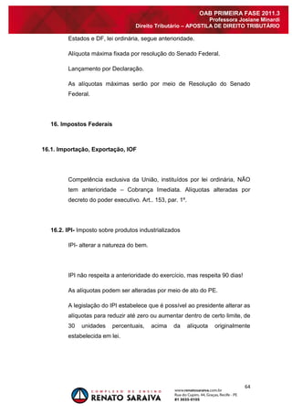 64 
OAB PRIMEIRA FASE 2011.3 
Professora Josiane Minardi 
Direito Tributário – APOSTILA DE DIREITO TRIBUTÁRIO 
Estados e DF, lei ordinária, segue anterioridade. Alíquota máxima fixada por resolução do Senado Federal. Lançamento por Declaração. As alíquotas máximas serão por meio de Resolução do Senado Federal. 16. Impostos Federais 16.1. Importação, Exportação, IOF Competência exclusiva da União, instituídos por lei ordinária, NÃO tem anterioridade – Cobrança Imediata. Alíquotas alteradas por decreto do poder executivo. Art.. 153, par. 1º. 16.2. IPI- Imposto sobre produtos industrializados IPI- alterar a natureza do bem. IPI não respeita a anterioridade do exercício, mas respeita 90 dias! As alíquotas podem ser alteradas por meio de ato do PE. A legislação do IPI estabelece que é possível ao presidente alterar as alíquotas para reduzir até zero ou aumentar dentro de certo limite, de 30 unidades percentuais, acima da alíquota originalmente estabelecida em lei.  