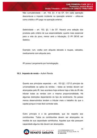 65 
OAB PRIMEIRA FASE 2011.3 
Professora Josiane Minardi 
Direito Tributário – APOSTILA DE DIREITO TRIBUTÁRIO 
Não cumulatividade – art. 153, §1, II da CF. Em cada operação desconta-se o imposto incidente na operação anterior – utiliza-se como crédito o IPI pago na operação anterior. Seletividade – art. 153, §3, I da CF. Haverá uma seleção dos produtos pelo critério de sua essencialidade; quanto mais essencial para a vida do povo, menor será a tributação. O IPI DEVE ser Seletivo Exemplo: rum, vodka com alíquota elevada e roupas, calcados, medicamento com alíquota zero. IPI possui Lançamento por homologação. 16.3. Imposto de renda – Auferir Renda Quanto aos princípios especiais – art.. 153 §2, I CF.O princípio da universalidade se aplica às rendas – todas as rendas devem ser alcançadas pelo IR. Isso acontece hoje embora haja o fato do IR não tributar todas as rendas com a mesma proporcionalidade. Há algumas distinções dependendo do tipo de rendimento. Os países menos desenvolvidos tendem a tributar mais o trabalho do que o capital porque é mais fácil controlar este. 
Outro princípio é o da generalidade, que diz respeito aos contribuintes. Todos os contribuintes devem ser alcançados na medida de sua capacidade contributiva. Aqueles que não possuem capacidade alguma não devem ser alcançados.  