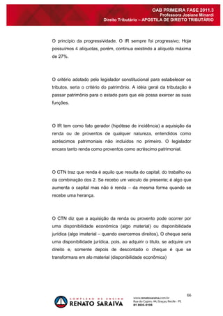 66 
OAB PRIMEIRA FASE 2011.3 
Professora Josiane Minardi 
Direito Tributário – APOSTILA DE DIREITO TRIBUTÁRIO 
O princípio da progressividade. O IR sempre foi progressivo; Hoje possuímos 4 alíquotas, porém, continua existindo a alíquota máxima de 27%. O critério adotado pelo legislador constitucional para estabelecer os tributos, seria o critério do patrimônio. A idéia geral da tributação é passar patrimônio para o estado para que ele possa exercer as suas funções. O IR tem como fato gerador (hipótese de incidência) a aquisição da renda ou de proventos de qualquer natureza, entendidos como acréscimos patrimoniais não incluídos no primeiro. O legislador encara tanto renda como proventos como acréscimo patrimonial. O CTN traz que renda é aquilo que resulta do capital, do trabalho ou da combinação dos 2. Se recebo um veiculo de presente; é algo que aumenta o capital mas não é renda – da mesma forma quando se recebe uma herança. O CTN diz que a aquisição da renda ou provento pode ocorrer por uma disponibilidade econômica (algo material) ou disponibilidade jurídica (algo imaterial – quando exercemos direitos). O cheque seria uma disponibilidade jurídica, pois, ao adquirir o titulo, se adquire um direito e, somente depois de descontado o cheque é que se transformara em alo material (disponibilidade econômica)  
