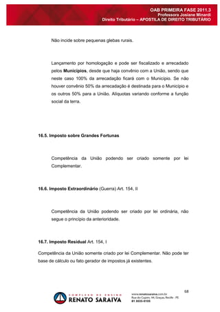 68 
OAB PRIMEIRA FASE 2011.3 
Professora Josiane Minardi 
Direito Tributário – APOSTILA DE DIREITO TRIBUTÁRIO 
Não incide sobre pequenas glebas rurais. Lançamento por homologação e pode ser fiscalizado e arrecadado pelos Municípios, desde que haja convênio com a União, sendo que neste caso 100% da arrecadação ficará com o Município. Se não houver convênio 50% da arrecadação é destinada para o Município e os outros 50% para a União. Alíquotas variando conforme a função social da terra. 16.5. Imposto sobre Grandes Fortunas Competência da União podendo ser criado somente por lei Complementar. 16.6. Imposto Extraordinário (Guerra) Art. 154, II Competência da União podendo ser criado por lei ordinária, não segue o princípio da anterioridade. 16.7. Imposto Residual Art. 154, I Competência da União somente criado por lei Complementar. Não pode ter base de cálculo ou fato gerador de impostos já existentes. 