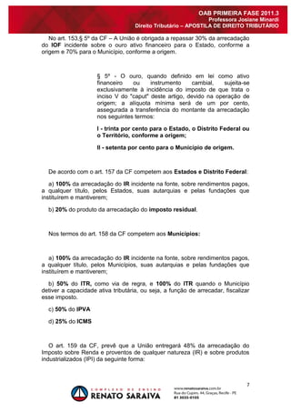 7 
OAB PRIMEIRA FASE 2011.3 
Professora Josiane Minardi 
Direito Tributário – APOSTILA DE DIREITO TRIBUTÁRIO 
No art. 153,§ 5º da CF – A União é obrigada a repassar 30% da arrecadação do IOF incidente sobre o ouro ativo financeiro para o Estado, conforme a origem e 70% para o Município, conforme a origem. 
§ 5º - O ouro, quando definido em lei como ativo financeiro ou instrumento cambial, sujeita-se exclusivamente à incidência do imposto de que trata o inciso V do "caput" deste artigo, devido na operação de origem; a alíquota mínima será de um por cento, assegurada a transferência do montante da arrecadação nos seguintes termos: I - trinta por cento para o Estado, o Distrito Federal ou o Território, conforme a origem; II - setenta por cento para o Município de origem. De acordo com o art. 157 da CF competem aos Estados e Distrito Federal: a) 100% da arrecadação do IR incidente na fonte, sobre rendimentos pagos, a qualquer título, pelos Estados, suas autarquias e pelas fundações que instituírem e mantiverem; b) 20% do produto da arrecadação do imposto residual. Nos termos do art. 158 da CF competem aos Municípios: a) 100% da arrecadação do IR incidente na fonte, sobre rendimentos pagos, a qualquer título, pelos Municípios, suas autarquias e pelas fundações que instituírem e mantiverem; b) 50% do ITR, como via de regra, e 100% do ITR quando o Município detiver a capacidade ativa tributária, ou seja, a função de arrecadar, fiscalizar esse imposto. c) 50% do IPVA d) 25% do ICMS O art. 159 da CF, prevê que a União entregará 48% da arrecadação do Imposto sobre Renda e proventos de qualquer natureza (IR) e sobre produtos industrializados (IPI) da seguinte forma: 
 