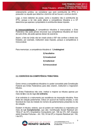 9 
OAB PRIMEIRA FASE 2011.3 
Professora Josiane Minardi 
Direito Tributário – APOSTILA DE DIREITO TRIBUTÁRIO 
ordenamento jurídico, ao considerar que será contribuinte do IPTU o possuidor ou aquele que detenha o domínio útil se houver o animus domini. Logo, o mero detentor da posse, como o locatário não é contribuinte do IPTU, porque a lei não pode alterar a competência tributária e a CF determina que apenas o proprietário é contribuinte desse imposto. e) Irrenunciabilidade: A competência tributária é irrenunciável, o Ente Federativo não pode jamais renunciar sua competência tributária em favor de outro Ente, ele pode apenas deixar de exercê-la. Assim, o fato da União não ter criado ainda o IGF não confere o direito dos Estados, por exemplo, instituírem esse imposto, porque a competência é Irrenunciável. Para memorizar, a competência tributária é: 1) Indelegável 2) facultativa 3) Incaducável 4) Inalterável 5) Irrenunciável 2.2. EXERCÍCIO DA COMPETÊNCIA TRIBUTÁRIA Como vimos a competência tributária é o poder concedido pela Constituição Federal aos Entes Federativos para eles criarem, instituírem e majorarem tributos. Os Entes Federativos irão criar, instituir e majorar os tributos apenas por meio de lei e via de regra lei ordinária. A lei ordinária é o instrumento por excelência da imposição tributária. Para efeito de votação parlamentar, indica um quorum de maioria simples, o voto favorável de mais da metade do número de parlamentares presentes no dia da votação. 
Existem 4 tributos, todavia, que só podem ser instituídos ou majorados por meio de Lei Complementar, que são: Contribuição Social Residual (art. 195,§ 4º da CF); Empréstimo Compulsório (art. 148 da CF); IGF (Imposto sobre Grandes Fortunas – Art. 153, VII da CF) e Imposto Residual (art. 154, I da CF).  