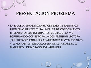 PRESENTACION PROBLEMA
• LA ESCUELA RURAL MIXTA PLACER BAJO SE IDENTIFICO
PROBLEMAS DE ESCRITURA LA FALTA DE CONOCIMIENTO
LITERARIO EN LOS ESTUDIANTES DE GRADO 3,4 Y 5
FORMULANDO CON ESTO MALA COMPRENSION LECTORA
,DIFICULTADES PARA LEER COMPRENDER TEXYOS ESCRITOS
Y EL NO HABITO POR LA LECTURA DE ESTA MANERA SE
MANIFIESTA DESAGRADO POR APRENDER.
 
