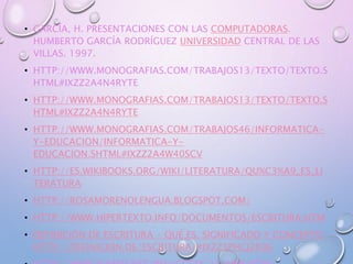• GARCÍA, H. PRESENTACIONES CON LAS COMPUTADORAS.
HUMBERTO GARCÍA RODRÍGUEZ UNIVERSIDAD CENTRAL DE LAS
VILLAS. 1997.
• HTTP://WWW.MONOGRAFIAS.COM/TRABAJOS13/TEXTO/TEXTO.S
HTML#IXZZ2A4N4RYTE
• HTTP://WWW.MONOGRAFIAS.COM/TRABAJOS13/TEXTO/TEXTO.S
HTML#IXZZ2A4N4RYTE
• HTTP://WWW.MONOGRAFIAS.COM/TRABAJOS46/INFORMATICA-
Y-EDUCACION/INFORMATICA-Y-
EDUCACION.SHTML#IXZZ2A4W40SCV
• HTTP://ES.WIKIBOOKS.ORG/WIKI/LITERATURA/QU%C3%A9_ES_LI
TERATURA
• HTTP://ROSAMORENOLENGUA.BLOGSPOT.COM/
• HTTP://WWW.HIPERTEXTO.INFO/DOCUMENTOS/ESCRITURA.HTM
• DEFINICIÓN DE ESCRITURA - QUÉ ES, SIGNIFICADO Y CONCEPTO
HTTP://DEFINICION.DE/ESCRITURA/#IXZZ3PHCJ2R9G
 