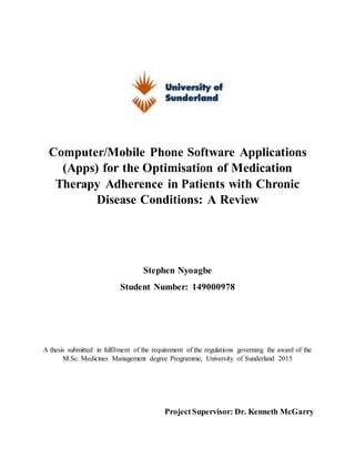 Computer/Mobile Phone Software Applications
(Apps) for the Optimisation of Medication
Therapy Adherence in Patients with Chronic
Disease Conditions: A Review
Stephen Nyoagbe
Student Number: 149000978
A thesis submitted in fulfilment of the requirement of the regulations governing the award of the
M.Sc. Medicines Management degree Programme, University of Sunderland 2015
ProjectSupervisor: Dr. Kenneth McGarry
 