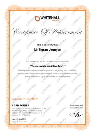 Certificate Of Achievement 
Certificate N°: 
Date: 
Valid Until: 
This is to certify that: 
Mr Tigran Uzunyan 
has successfully passed the web-based examination 
002986384 
4 CPD POINTS 
“Pharmacovigilance & Drug Safety” 
covering the history of pharmacovigilance & drug safety, key components 
within adverse event reporting in the clinical and post-marketing settings 
and an overview of signal detection & risk management. 
Steve Jolley, MA 
Course Director 
This course has been designed and developed by Infonetica Ltd 
The Faculty of Pharmaceutical Medicine of the 
Royal College of Physicians of the United 
Kingdom has accredited this course and 
awarded it 4 CPD points 
20 Aug 2014 
20 Aug 2016 
