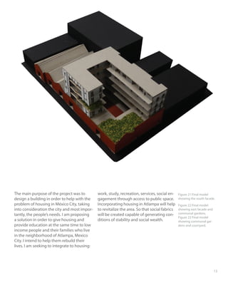 1213
The main purpose of the project was to
design a building in order to help with the
problem of housing in México City, taking
into consideration the city and most impor-
tantly, the people’s needs. I am proposing
a solution in order to give housing and
provide education at the same time to low
income people and their families who live
in the neighborhood of Atlampa, Mexico
City. I intend to help them rebuild their
lives. I am seeking to integrate to housing:
work, study, recreation, services, social en-
gagement through access to public space.
Incorporating housing in Atlampa will help
to revitalize the area. So that social fabrics
will be created capable of generating con-
ditions of stability and social wealth.
Figure 21 Final model
showing the south facade.
Figure 22 Final model
showing east facade and
communal gardens.
Figure 23 Final model
showing communal gar-
dens and courtyard.
 
