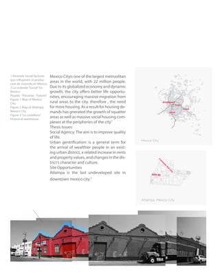 2
Mexico Cityis one of the largest metroolitan
areas in the world, with 22 million people.
Due to its globalized economy and dynamic
growth, the city offers better life opportu-
nities, encouraging massive migration from
rural areas to the city. therefore , the need
for more housing. As a result for housing de-
mands has gnerated the growth of squatter
areas as well as massive social housing com-
plexes at the peripheries of the city.1
Thesis Issues:
Social Agency:The aim is to improve quality
of life.
Urban gentrification: is a general term for
the arrival of wealthier people in an exist-
ing urban district, a related increase in rents
and property values, and changes in the dis-
trict’s character and culture.
Site Opportunities
Atlampa is the last undeveloped site in
downtown mexico city.2
1 Vivienda Social factores
que influyenen la produc-
cion de vivienda en Mexico.
2 La vivienda“Social“ En
Mexico
Pasado - Presente - Futuro?
Figure 1 Map of Mexico
City.
Figure 2 Map of Atlampa,
Mexico City.
Figure 3“La castellana”
Historical warehouse.
 