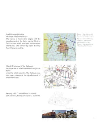 23
Brief History of the site:
Atlampa: Precolombian Era
The history of Mexico City begins with the
development of the Aztec capital Mexico-
Tenochtitlan which was built on numerous
islands in a lake formed by water draining
from the surrounding.
19th C. The Arrival of the Railroads:
Atlampa was a small connected neighbor-
hood
with the whole country. The Railroad. was
the mayor reason of the development of
the warehouses.
Existing 19th C. Warehouses in Atlama:
La Castellana, Bodegas Chopo, La Maravilla.
Figure 4 Map of tenochtit-
lan. Sourse Google images-
Figure 5 National Railways
of Mexico 1948. Sourse
CEDIF/CNPPCF/CNCA
Figure 6 Atlampa existing
19 century Warehouses.
1“La Castellana” 2“Bodegas Chopo” 3“La Maravilla”
1
2
3
 