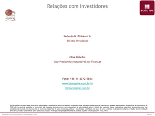 Relações com Investidores | Resultados 1T09 18/18 
Noberto N. Pinheiro Jr 
Diretor Presidente 
Clive Botelho 
Vice-Presidente responsável por Finanças 
Fone: +55-11-3372-5553 
www.bancopine.com.br/ri 
ri@bancopine.com.br 
As afirmações contidas neste documento relacionadas a perspectivas sobre os negócios, projeções sobre resultados operacionais e financeiros e aquelas relacionadas a perspectivas de crescimento do 
PINE são meramente projeções e, como tais, são baseadas exclusivamente nas expectativas da administração sobre o futuro dos negócios. Essas expectativas dependem, substancialmente, das 
condições de mercado, do desempenho da economia brasileira e do setor (mudanças políticas e econômicas, volatilidade nas taxas de juros e câmbio, mudanças tecnológicas, inflação, desintermediação 
financeira, pressões competitivas sobre produtos e preços e mudanças na legislação tributária) e, portanto, sujeitas a mudanças sem aviso prévio. 
Relações com Investidores 
