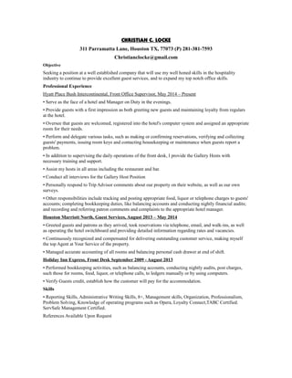 CHRISTIAN C. LOCKE
311 Parramatta Lane, Houston TX, 77073 (P) 281-381-7593
Christianclocke@gmail.com
Objective
Seeking a position at a well established company that will use my well honed skills in the hospitality
industry to continue to provide excellent guest services, and to expand my top notch office skills.
Professional Experience
Hyatt Place Bush Intercontinental, Front Office Supervisor, May 2014 – Present
• Serve as the face of a hotel and Manager on Duty in the evenings.
• Provide guests with a first impression as both greeting new guests and maintaining loyalty from regulars
at the hotel.
• Oversee that guests are welcomed, registered into the hotel's computer system and assigned an appropriate
room for their needs.
• Perform and delegate various tasks, such as making or confirming reservations, verifying and collecting
guests' payments, issuing room keys and contacting housekeeping or maintenance when guests report a
problem.
• In addition to supervising the daily operations of the front desk, I provide the Gallery Hosts with
necessary training and support.
• Assist my hosts in all areas including the restaurant and bar.
• Conduct all interviews for the Gallery Host Position
• Personally respond to Trip Advisor comments about our property on their website, as well as our own
surveys.
• Other responsibilities include tracking and posting appropriate food, liquor or telephone charges to guests'
accounts; completing bookkeeping duties, like balancing accounts and conducting nightly financial audits;
and recording and referring patron comments and complaints to the appropriate hotel manager.
Houston Marriott North, Guest Services, August 2013 – May 2014
• Greeted guests and patrons as they arrived, took reservations via telephone, email, and walk-ins, as well
as operating the hotel switchboard and providing detailed information regarding rates and vacancies.
• Continuously recognized and compensated for delivering outstanding customer service, making myself
the top Agent at Your Service of the property.
• Managed accurate accounting of all rooms and balancing personal cash drawer at end of shift.
Holiday Inn Express, Front Desk September 2009 - August 2013
• Performed bookkeeping activities, such as balancing accounts, conducting nightly audits, post charges,
such those for rooms, food, liquor, or telephone calls, to ledgers manually or by using computers.
• Verify Guests credit, establish how the customer will pay for the accommodation.
Skills
• Reporting Skills, Administrative Writing Skills, 8+, Management skills, Organization, Professionalism,
Problem Solving, Knowledge of operating programs such as Opera, Loyalty Connect,TABC Certified.
ServSafe Management Certified.
References Available Upon Request
 