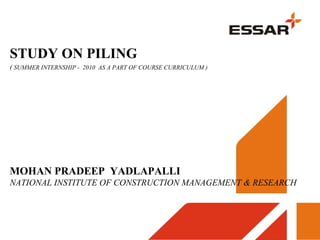STUDY ON PILING
( SUMMER INTERNSHIP - 2010 AS A PART OF COURSE CURRICULUM )
MOHAN PRADEEP YADLAPALLI
NATIONAL INSTITUTE OF CONSTRUCTION MANAGEMENT & RESEARCH
 