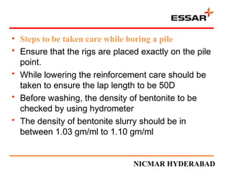 • Steps to be taken care while boring a pile
• Ensure that the rigs are placed exactly on the pile
point.
• While lowering the reinforcement care should be
taken to ensure the lap length to be 50D
• Before washing, the density of bentonite to be
checked by using hydrometer
• The density of bentonite slurry should be in
between 1.03 gm/ml to 1.10 gm/ml
NICMAR HYDERABAD
 