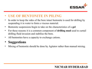 • USE OF BENTONITE IN PILING
• In order to keep the sides of the bore intact bentonite is used for drilling by
suspending it in water to form a viscous material.
• Bentonite suspensions begin to take on the characteristics of a gel
• For these reasons it is a common component of drilling mud used to curtail
drilling fluid invasion and stabilise the bore.
• All bentonites have a capacity to exchange cations.
• Suggestions
• Mixing of bentonite should be done by Agitator rather than manual mixing.
NICMAR HYDERABAD
 