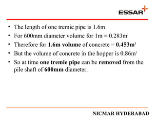 • The length of one tremie pipe is 1.6m
• For 600mm diameter volume for 1m = 0.283m3
• Therefore for 1.6m volume of concrete = 0.453m3
• But the volume of concrete in the hopper is 0.86m3
• So at time one tremie pipe can be removed from the
pile shaft of 600mm diameter.
NICMAR HYDERABAD
 