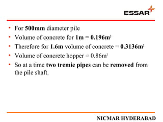 • For 500mm diameter pile
• Volume of concrete for 1m = 0.196m3
• Therefore for 1.6m volume of concrete = 0.3136m3
• Volume of concrete hopper = 0.86m3
• So at a time two tremie pipes can be removed from
the pile shaft.
NICMAR HYDERABAD
 
