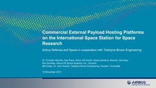 Commercial External Payload Hosting Platforms
on the International Space Station for Space
Research
Airbus Defense and Space in cooperation with Teledyne Brown Engineering
Dr. Christian Steimle, Uwe Pape, Airbus DS GmbH, Space Systems, Bremen, Germany
Ron Dunklee, Airbus DS Space Systems, Inc., Houston
Bill Corley, Dr. John Horack, Teledyne Brown Engineering, Houston / Huntsville
12 November 2015
 