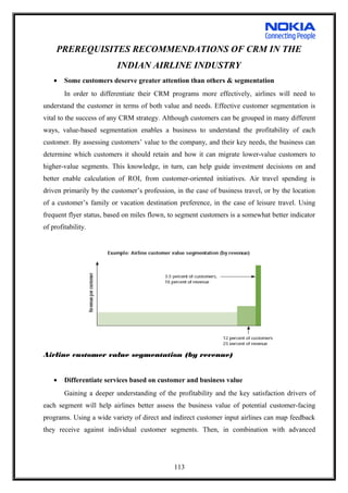 PREREQUISITES RECOMMENDATIONS OF CRM IN THE
INDIAN AIRLINE INDUSTRY
• Some customers deserve greater attention than others & segmentation
In order to differentiate their CRM programs more effectively, airlines will need to
understand the customer in terms of both value and needs. Effective customer segmentation is
vital to the success of any CRM strategy. Although customers can be grouped in many different
ways, value-based segmentation enables a business to understand the profitability of each
customer. By assessing customers’ value to the company, and their key needs, the business can
determine which customers it should retain and how it can migrate lower-value customers to
higher-value segments. This knowledge, in turn, can help guide investment decisions on and
better enable calculation of ROI, from customer-oriented initiatives. Air travel spending is
driven primarily by the customer’s profession, in the case of business travel, or by the location
of a customer’s family or vacation destination preference, in the case of leisure travel. Using
frequent flyer status, based on miles flown, to segment customers is a somewhat better indicator
of profitability.
Airline customer value segmentation (by revenue)
• Differentiate services based on customer and business value
Gaining a deeper understanding of the profitability and the key satisfaction drivers of
each segment will help airlines better assess the business value of potential customer-facing
programs. Using a wide variety of direct and indirect customer input airlines can map feedback
they receive against individual customer segments. Then, in combination with advanced
113
 