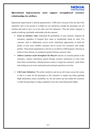 Operational improvements must support strengthened customer
relationships for airlines.
Operational improvements is directly proportional to CRM, that is because of the fact that if the
operations such as the ground or in-flight are not satisfactory enough the passengers are not
satisfied and tend to move on to the other next best alternative. Thus the airline company is
unable to build up a profitable relationship with the customer.
• Focus on customer value—understand the profitability of each customer. Segment all
customers, regardless of frequent flyer status or membership, based on value. Use
customer value to differentiate service levels, identifying opportunities to build the
loyalty of your most valuable customers and to recruit new customers with similar
profiles. Value-based segmentation is the key to an effective CRM program, allowing an
airline to focus directly on creating the greatest lifetime customer value.
• Address customer needs throughout the lifecycle—become an essential partner to the
customers. Analyze information gained through customer interactions to learn more
about them continuously, refining business actions to target the customers’ needs better
and creating an even more customized and consistent experience over time.
• Call Center Initiatives: The airline should try and set up call centers across the county
so that it is easier for the passengers or the customers to enquire any thing regarding
flight information, tickets availability, etc. the call centers can also enable the customers
or rather the passengers to lodge complaints if any they faced during their flights.
117
 