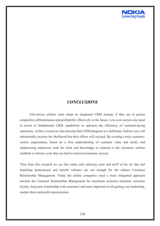 CONCLUSIONS
Full-service airlines must adopt an integrated CRM strategy if they are to pursue
competitive differentiation and profitability effectively in the future. Low-cost carriers also need
to invest in fundamental CRM capabilities to optimize the efficiency of customer-facing
operations. Airline executives who develop their CRM program in a deliberate, holistic way will
substantially increase the likelihood that their efforts will succeed. By creating a truly customer-
centric organization, based on a firm understanding of customer value and needs, and
empowering employees with the tools and knowledge to respond to the customer, airlines
establish a virtuous cycle that can lead to renewed economic success.
Thus from this research we see that today only reducing costs and tariff of the air fare and
launching promotional and benefit schemes are not enough for the airlines Customer
Relationship Management. Today the airline companies need a more integrated approach
towards the Customer Relationship Management for maximum customer retention, customer
loyalty, long term relationship with customers and more important of all gaining cost leadership,
market share and profit maximization.
118
 