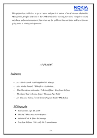 This project has enabled us to get a clearer and practical picture of the Customer relationship
Management, the pros and cons of the CRM in the airline industry, how these companies handle
such large and growing customer base what are the problems they are facing and how they are
going about in solving their problems.
APPENDIX
Reference
• M r. Shudir Ghosh Marketing Head Jet Airways
• Miss Madhu Jaiswal, CRM officer, Air Deccan,
• Miss Sharmishta Majzumdar, Ticketing Officer, Kingfisher Airlines,
• Mr. Manoj Bearea Senior Airport Manager, New Delhi
• Mr. Shashank Mehra Faculty Guide(Program Leader M.B.A.(G))
Bibliography
• Businessline, Sept. 15, 2005
• The Sky’s The Limit, Indian Express
• Aviation Week & Space Technology
• Low-fare Airlines, (2005, July 8). Economist.com.
119
 