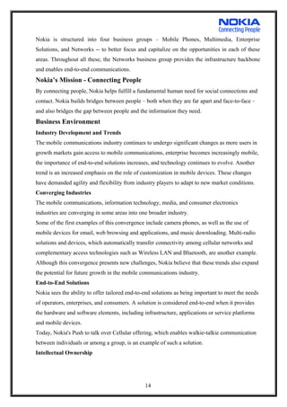 Nokia is structured into four business groups – Mobile Phones, Multimedia, Enterprise
Solutions, and Networks -- to better focus and capitalize on the opportunities in each of these
areas. Throughout all these, the Networks business group provides the infrastructure backbone
and enables end-to-end communications.
Nokia’s Mission - Connecting People
By connecting people, Nokia helps fulfill a fundamental human need for social connections and
contact. Nokia builds bridges between people – both when they are far apart and face-to-face –
and also bridges the gap between people and the information they need.
Business Environment
Industry Development and Trends
The mobile communications industry continues to undergo significant changes as more users in
growth markets gain access to mobile communications, enterprise becomes increasingly mobile,
the importance of end-to-end solutions increases, and technology continues to evolve. Another
trend is an increased emphasis on the role of customization in mobile devices. These changes
have demanded agility and flexibility from industry players to adapt to new market conditions.
Converging Industries
The mobile communications, information technology, media, and consumer electronics
industries are converging in some areas into one broader industry.
Some of the first examples of this convergence include camera phones, as well as the use of
mobile devices for email, web browsing and applications, and music downloading. Multi-radio
solutions and devices, which automatically transfer connectivity among cellular networks and
complementary access technologies such as Wireless LAN and Bluetooth, are another example.
Although this convergence presents new challenges, Nokia believe that these trends also expand
the potential for future growth in the mobile communications industry.
End-to-End Solutions
Nokia sees the ability to offer tailored end-to-end solutions as being important to meet the needs
of operators, enterprises, and consumers. A solution is considered end-to-end when it provides
the hardware and software elements, including infrastructure, applications or service platforms
and mobile devices.
Today, Nokia's Push to talk over Cellular offering, which enables walkie-talkie communication
between individuals or among a group, is an example of such a solution.
Intellectual Ownership
14
 