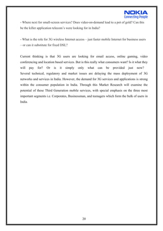 - Where next for small-screen services? Does video-on-demand lead to a pot of gold? Can this
be the killer application telecom’s were looking for in India?
- What is the role for 3G wireless Internet access – just faster mobile Internet for business users
– or can it substitute for fixed DSL?
Current thinking is that 3G users are looking for email access, online gaming, video
conferencing and location based services. But is this really what consumers want? Is it what they
will pay for? Or is it simply only what can be provided just now?
Several technical, regulatory and market issues are delaying the mass deployment of 3G
networks and services in India. However, the demand for 3G services and applications is strong
within the consumer population in India. Through this Market Research will examine the
potential of these Third Generation mobile services, with special emphasis on the three most
important segments i.e. Corporates, Businessman, and teenagers which form the bulk of users in
India.
20
 