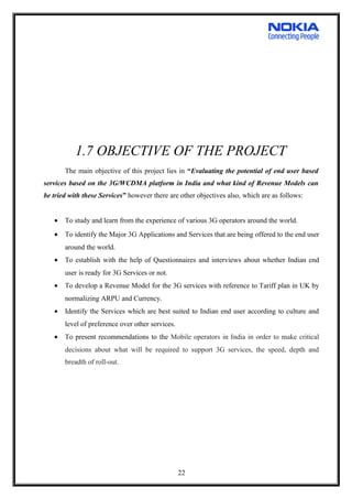 1.7 OBJECTIVE OF THE PROJECT
The main objective of this project lies in “Evaluating the potential of end user based
services based on the 3G/WCDMA platform in India and what kind of Revenue Models can
be tried with these Services” however there are other objectives also, which are as follows:
• To study and learn from the experience of various 3G operators around the world.
• To identify the Major 3G Applications and Services that are being offered to the end user
around the world.
• To establish with the help of Questionnaires and interviews about whether Indian end
user is ready for 3G Services or not.
• To develop a Revenue Model for the 3G services with reference to Tariff plan in UK by
normalizing ARPU and Currency.
• Identify the Services which are best suited to Indian end user according to culture and
level of preference over other services.
• To present recommendations to the Mobile operators in India in order to make critical
decisions about what will be required to support 3G services, the speed, depth and
breadth of roll-out.
22
 