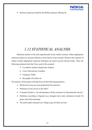 • Business reports provided by the Mobile operators offering 3G
1.12 STATISTICAL ANALYSIS
Statistical analysis is the most important part of any market research, without appropriate
statistical analysis no accurate inference can be drawn on the research. Based on the response of
market research appropriate statistical techniques are used to get the desired results. There are
following statistical tools that I have used in this research:
• Co-relation Analysis, Regression Analysis
• Cross Tabs between Variables.
• Frequency Tables
• Bar graphs, Pie charts etc.
The analysis of this project will help focus on the following parameters:
• Which all services are most preferred by the end user?
• Preference of one service to the other?
• Consumer Psyche i.e. for what purpose will the consumer use that particular service?
• Preference according to Segment (e.g. teenagers have more inclination towards 3G
games and Audi streaming)
• The tariff model customers are willing to pay for these services.
27
 