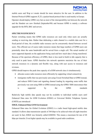 mobile users and Wap or i-mode should far more attractive for the user. In addition to the
Internet Protocol GPRS supports X.25, a packet-based protocol that is used mainly in Europe.
Operator should deploy GPRS very fast as most of the interoperability test between the network
and the Handset are now finished (September'00) and because GPRS is mainly a software
upgrade for the BTS, BSC and servers.
SPECTRUM EFFICIENCY
Packet switching means that GPRS radio resources are used only when users are actually
sending or receiving data. Rather than dedicating a radio channel to a mobile data user for a
fixed period of time, the available radio resource can be concurrently shared between several
users. This efficient use of scarce radio resources means that large numbers of GPRS users can
potentially share the same bandwidth and be served from a single cell. The actual number of
users supported depends on the application being used and how much data is being transferred.
Because of the spectrum efficiency of GPRS, there is less need to build in idle capacity that is
only used in peak hours. GPRS therefore lets network operators maximize the use of their
network resources in a dynamic and flexible way, along with user access to resources and
revenues.
GPRS should improve the peak time capacity of a GSM network since it simultaneously:
• allocates scarce radio resources more efficiently by supporting virtual connectivity
• immigrates traffic that was previously sent using Circuit Switched Data to GPRS instead,
and reduces SMS Center and signaling channel loading by migrating some traffic that
previously was sent using SMS to GPRS instead using the GPRS/ SMS interconnect that
is supported by the GPRS standards
Relatively high mobile data speeds may not be available to individual mobile users until
Enhanced Data rates for GSM Evolution (EDGE) or Universal Mobile Telephone System
(UMTS) are introduced
EDGE, Enhanced Data GSM Environment
Enhanced Data rates for Global Evolution (EDGE) is a radio based high-speed mobile data
standard. It allows data transmission speeds of 384 kbps to be achieved when all eight timeslots
are used. In fact, EDGE was formerly called GSM384. This means a maximum bit rate of 48
kbps per timeslot. Even higher speeds may be available in good radio conditions.
34
 