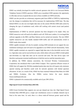 EDGE was initially developed for mobile network operators who fail to win Universal Mobile
Telephone System (UMTS) spectrum. EDGE gives incumbent GSM operators the opportunity
to offer data services at speeds that are near to those available on UMTS networks.
EDGE can also provide an evolutionary migration path from GPRS to UMTS by implementing
now the changes in modulation that will be necessary for implementing UMTS later. The idea
behind EDGE is to eke out even higher data rates on the current 200 kHz GSM radio carrier by
changing the type of modulation used, whilst still working with current circuit (and packet)
switches.
Implementation of EDGE by network operators has been designed to be simple. Only one
EDGE transceiver unit will need to be added to each cell. With most vendors, it is envisaged that
software upgrades to the BSCs and Base Stations can be carried out remotely. The new EDGE
capable transceiver can also handle standard GSM traffic and will automatically switch to
EDGE mode when needed.
EDGE capable terminals will also be needed- existing GSM terminals do not support the new
modulation techniques and will need to be upgraded to use EDGE network functionality. Some
EDGE capable terminals are expected to support high data rates in the downlink receiver only
(i.e. high dates rates can be received but not sent), whilst others will access EDGE in both uplink
and downlinks (i.e. high data rates can be received and sent). The later device types will
therefore need greater terminal modifications to both the receiver and the transmitter parts.
In addition, the TDMA industry association, the Universal Wireless Communications
Corporation, has introduced what it calls EDGE Compact. This a spectrum efficient version of
EDGE that will support the 384 kbits mandated packet data rates but will require only minimum
spectral clearing and therefore could work for network operators with limited spectrum
allocations. In fact, as a result of this, EDGE has been renamed Enhanced Data Rates for GSM
and TDMA Evolution. (See the TDMA section below for more details).
Source:mobileipworld.com
EDGE is planned to be commercially available end of year 2001 (FOA).
High Speed Circuit Switched Data (HSCSD)
GSM Circuit Switched Data supports one user per channel per time slot. High Speed Circuit
Switched Data (HSCSD) gives a single user simultaneous access to multiple channels (up to
four) at the same time. As such, there is a direct trade-off between greater speed and the
35
 