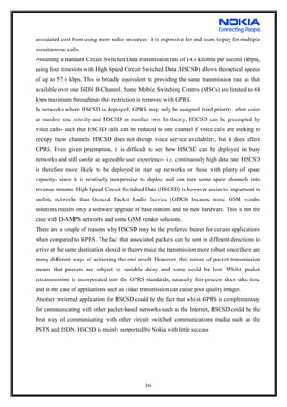 associated cost from using more radio resources- it is expensive for end users to pay for multiple
simultaneous calls.
Assuming a standard Circuit Switched Data transmission rate of 14.4 kilobits per second (kbps),
using four timeslots with High Speed Circuit Switched Data (HSCSD) allows theoretical speeds
of up to 57.6 kbps. This is broadly equivalent to providing the same transmission rate as that
available over one ISDN B-Channel. Some Mobile Switching Centres (MSCs) are limited to 64
kbps maximum throughput- this restriction is removed with GPRS.
In networks where HSCSD is deployed, GPRS may only be assigned third priority, after voice
as number one priority and HSCSD as number two. In theory, HSCSD can be preempted by
voice calls- such that HSCSD calls can be reduced to one channel if voice calls are seeking to
occupy these channels. HSCSD does not disrupt voice service availability, but it does affect
GPRS. Even given preemption, it is difficult to see how HSCSD can be deployed in busy
networks and still confer an agreeable user experience- i.e. continuously high data rate. HSCSD
is therefore more likely to be deployed in start up networks or those with plenty of spare
capacity- since it is relatively inexpensive to deploy and can turn some spare channels into
revenue streams. High Speed Circuit Switched Data (HSCSD) is however easier to implement in
mobile networks than General Packet Radio Service (GPRS) because some GSM vendor
solutions require only a software upgrade of base stations and no new hardware. This is not the
case with D-AMPS networks and some GSM vendor solutions.
There are a couple of reasons why HSCSD may be the preferred bearer for certain applications
when compared to GPRS. The fact that associated packets can be sent in different directions to
arrive at the same destination should in theory make the transmission more robust since there are
many different ways of achieving the end result. However, this nature of packet transmission
means that packets are subject to variable delay and some could be lost. Whilst packet
retransmission is incorporated into the GPRS standards, naturally this process does take time
and in the case of applications such as video transmission can cause poor quality images.
Another preferred application for HSCSD could be the fact that whilst GPRS is complementary
for communicating with other packet-based networks such as the Internet, HSCSD could be the
best way of communicating with other circuit switched communications media such as the
PSTN and ISDN. HSCSD is mainly supported by Nokia with little success
36
 