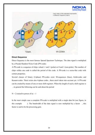 Direct Sequence
Direct Sequence is the most famous Spread Spectrum Technique. The data signal is multiplied
by a Pseudo Random Noise Code (PN-code).
A PN-code is a sequence of chips valued -1 and 1 (polar) or 0 and 1 (non-polar). The number of
chips within one code is called the period of this code. A PN-code is a noise-like code with
certain properties.
Several classes of binary (2-phase) PN-codes exist: M-sequences (base), Gold-codes and
Kasami-codes. There exists also 4-phase codes , these aren't taken into account yet. A PN-code
can be created by means of one or more shift registers. When the length of such a shift register is
, in general the following can be said about the period
N = 2 (raised to power of n) - 1
In the most simple case a complete PN-code is multiplied with a single data bit (see figure, in
this example ). The bandwidth of the data signal is now multiplied by a factor , this
factor is said to be the processing gain.
39
 