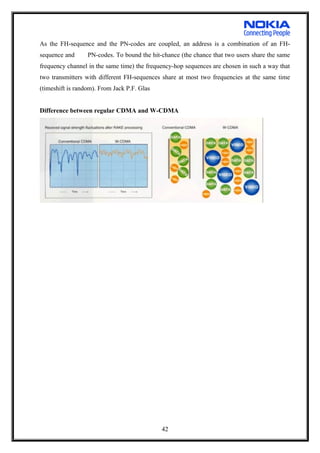 As the FH-sequence and the PN-codes are coupled, an address is a combination of an FH-
sequence and PN-codes. To bound the hit-chance (the chance that two users share the same
frequency channel in the same time) the frequency-hop sequences are chosen in such a way that
two transmitters with different FH-sequences share at most two frequencies at the same time
(timeshift is random). From Jack P.F. Glas
Difference between regular CDMA and W-CDMA
42
 
