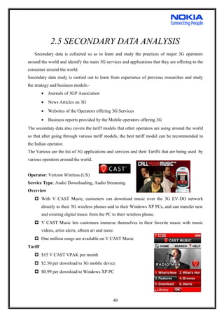 2.5 SECONDARY DATA ANALYSIS
Secondary data is collected so as to learn and study the practices of major 3G operators
around the world and identify the main 3G services and applications that they are offering to the
consumer around the world.
Secondary data study is carried out to learn from experience of previous researches and study
the strategy and business models:-
• Journals of 3GP Association
• News Articles on 3G
• Websites of the Operators offering 3G Services
• Business reports provided by the Mobile operators offering 3G
The secondary data also covers the tariff models that other operators are using around the world
so that after going through various tariff models, the best tariff model can be recommended to
the Indian operator.
The Various are the list of 3G applications and services and their Tariffs that are being used by
various operators around the world.
Operator: Verizon Wireless (US)
Service Type: Audio Downloading, Audio Streaming
Overview
 With V CAST Music, customers can download music over the 3G EV-DO network
directly to their 3G wireless phones and to their Windows XP PCs, and can transfer new
and existing digital music from the PC to their wireless phone.
 V CAST Music lets customers immerse themselves in their favorite music with music
videos, artist alerts, album art and more.
 One million songs are available on V CAST Music
Tariff
 $15 V CAST VPAK per month
 $2.50 per download to 3G mobile device
 $0.99 per download to Windows XP PC
49
 