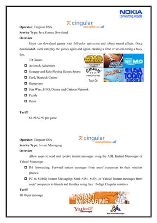 Operator: Cingular USA
Service Type: Java Games Download
Overview
Users can download games with full-color animation and robust sound effects. Once
downloaded, users can play the games again and again, creating a little diversion during a busy
day.
3D Games
 Action & Adventure
 Strategy and Role Playing Games Sports
 Card, Board & Casino
 Gameroom
 Star Wars, HBO, Disney and Cartoon Network
 Puzzle
 Retro
Tariff
$2.99-$7.99 per game
Operator: Cingular USA
Service Type: Instant Messaging
Overview
Allow users to send and receive instant messages using the AOL Instant Messenger or
Yahoo! Messenger.
 IM Forwarding: Forward instant messages from users' computers to their wireless
phones.
 PC to Mobile Instant Messaging: Send AIM, MSN, or Yahoo! instant messages from
users' computers to friends and families using their 10-digit Cingular numbers
Tariff
$0.10 per message
51
 