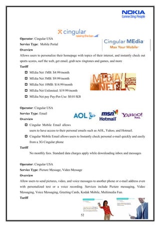Operator: Cingular USA
Service Type: Mobile Portal
Overview
Allows users to personalize their homepage with topics of their interest, and instantly check out
sports scores, surf the web, get email, grab new ringtones and games, and more
Tariff
 MEdia Net 1MB: $4:99/month
 MEdia Net 5MB: $9:99/month
 MEdia Net 10MB: $14:99/month
 MEdia Net Unlimited: $19:99/month
 MEdia Net pay Pay-Per-Use: $0.01/KB
Operator: Cingular USA
Service Type: Email
Overview
 Cingular Mobile Email allows
users to have access to their personal emails such as AOL, Yahoo, and Hotmail.
 Cingular Mobile Email allows users to Instantly check personal e-mail quickly and easily
from a 3G Cingular phone
Tariff
No monthly fees. Standard data charges apply while downloading inbox and messages
Operator: Cingular USA
Service Type: Picture Message, Video Message
Overview
Allow users to send pictures, video, and voice messages to another phone or e-mail address even
with personalized text or a voice recording. Services include Picture messaging, Video
Messaging, Voice Messaging, Greeting Cards, Kodak Mobile, Multimedia Fun.
Tariff
52
 