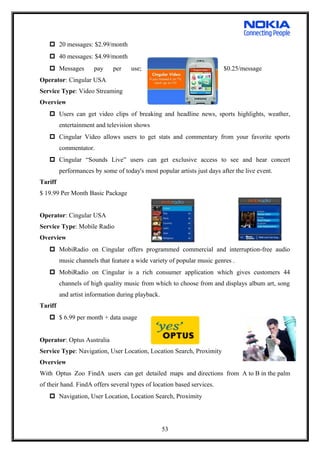  20 messages: $2.99/month
 40 messages: $4.99/month
 Messages pay per use; $0.25/message
Operator: Cingular USA
Service Type: Video Streaming
Overview
 Users can get video clips of breaking and headline news, sports highlights, weather,
entertainment and television shows
 Cingular Video allows users to get stats and commentary from your favorite sports
commentator.
 Cingular “Sounds Live” users can get exclusive access to see and hear concert
performances by some of today's most popular artists just days after the live event.
Tariff
$ 19.99 Per Month Basic Package
Operator: Cingular USA
Service Type: Mobile Radio
Overview
 MobiRadio on Cingular offers programmed commercial and interruption-free audio
music channels that feature a wide variety of popular music genres .
 MobiRadio on Cingular is a rich consumer application which gives customers 44
channels of high quality music from which to choose from and displays album art, song
and artist information during playback.
Tariff
 $ 6.99 per month + data usage
Operator: Optus Australia
Service Type: Navigation, User Location, Location Search, Proximity
Overview
With Optus Zoo FindA users can get detailed maps and directions from A to B in the palm
of their hand. FindA offers several types of location based services.
 Navigation, User Location, Location Search, Proximity
53
 